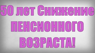 50 лет Снижение ПЕНСИОННОГО ВОЗРАСТА!